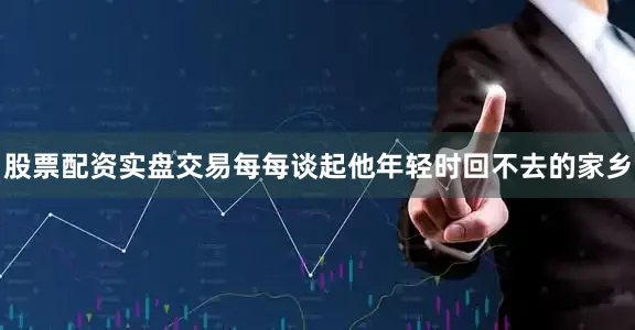 股票配资实盘交易每每谈起他年轻时回不去的家乡